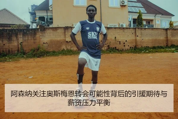 阿森纳关注奥斯梅恩转会可能性背后的引援期待与薪资压力平衡