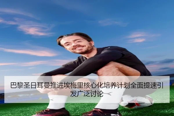 巴黎圣日耳曼推进埃梅里核心化培养计划全面提速引发广泛讨论