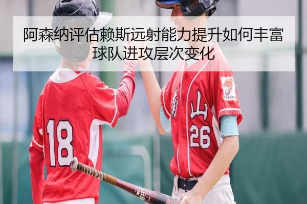 阿森纳评估赖斯远射能力提升如何丰富球队进攻层次变化
