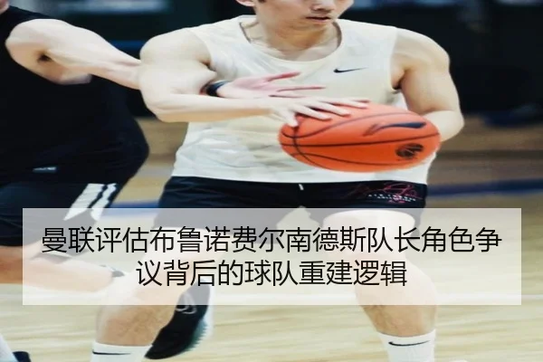 曼联评估布鲁诺费尔南德斯队长角色争议背后的球队重建逻辑