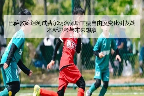 巴萨教练组测试费尔明洛佩斯前腰自由度变化引发战术新思考与未来想象