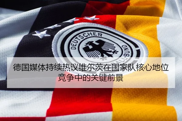 德国媒体持续热议维尔茨在国家队核心地位竞争中的关键前景