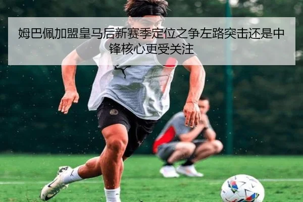 姆巴佩加盟皇马后新赛季定位之争左路突击还是中锋核心更受关注