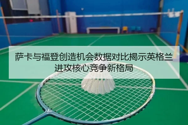 萨卡与福登创造机会数据对比揭示英格兰进攻核心竞争新格局